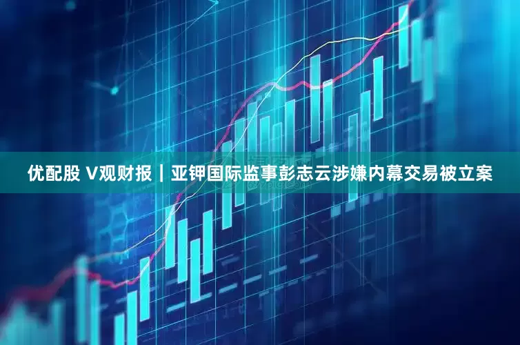 优配股 V观财报｜亚钾国际监事彭志云涉嫌内幕交易被立案