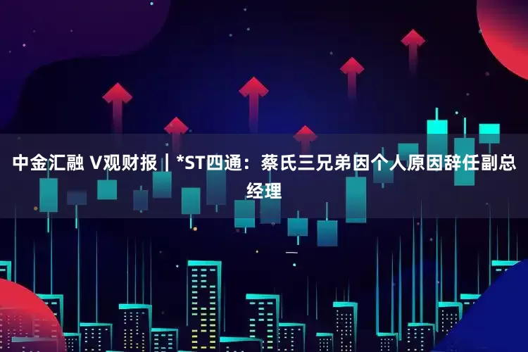 中金汇融 V观财报｜*ST四通：蔡氏三兄弟因个人原因辞任副总经理