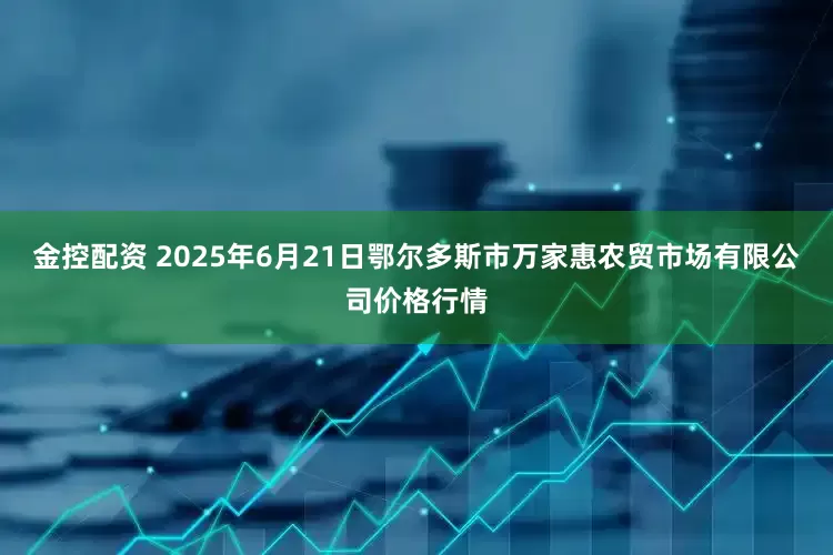 金控配资 2025年6月21日鄂尔多斯市万家惠农贸市场有限公司价格行情