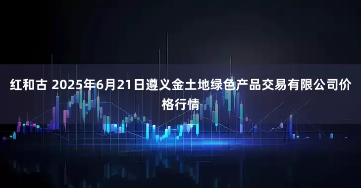 红和古 2025年6月21日遵义金土地绿色产品交易有限公司价格行情