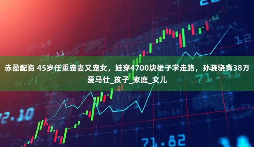 赤盈配资 45岁任重宠妻又宠女，娃穿4700块裙子学走路，孙骁骁背38万爱马仕_孩子_家庭_女儿