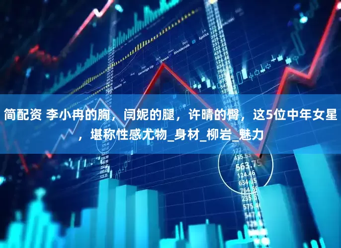 简配资 李小冉的胸，闫妮的腿，许晴的臀，这5位中年女星，堪称性感尤物_身材_柳岩_魅力
