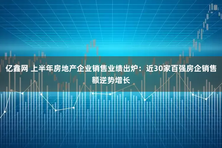 亿鑫网 上半年房地产企业销售业绩出炉：近30家百强房企销售额逆势增长