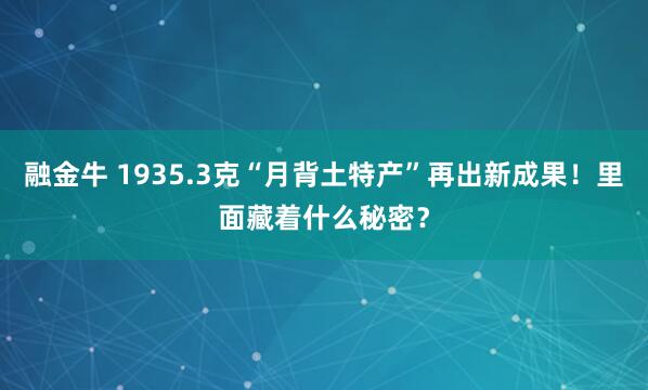 融金牛 1935.3克“月背土特产”再出新成果！里面藏着什么秘密？