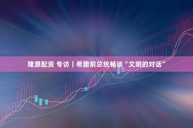隆源配资 专访｜希腊前总统畅谈“文明的对话”