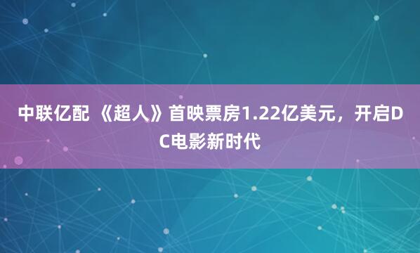 中联亿配 《超人》首映票房1.22亿美元，开启DC电影新时代