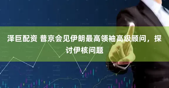 泽巨配资 普京会见伊朗最高领袖高级顾问，探讨伊核问题