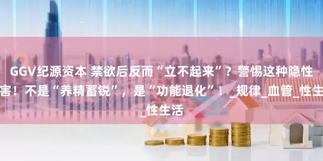 GGV纪源资本 禁欲后反而“立不起来”？警惕这种隐性伤害！不是“养精蓄锐”，是“功能退化”！_规律_血管_性生活
