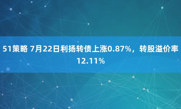 51策略 7月22日利扬转债上涨0.87%，转股溢价率12.11%