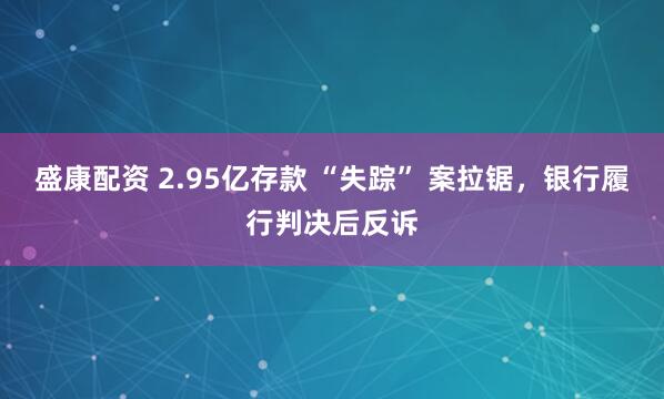 盛康配资 2.95亿存款 “失踪” 案拉锯，银行履行判决后反诉