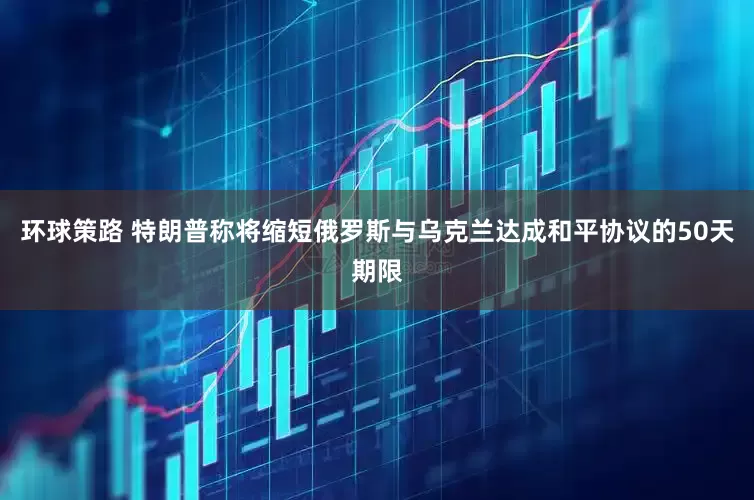 环球策路 特朗普称将缩短俄罗斯与乌克兰达成和平协议的50天期限