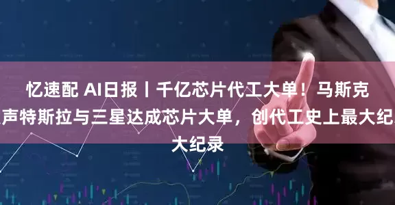 忆速配 AI日报丨千亿芯片代工大单！马斯克发声特斯拉与三星达成芯片大单，创代工史上最大纪录
