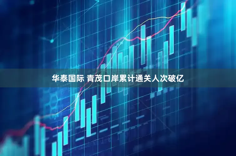 华泰国际 青茂口岸累计通关人次破亿