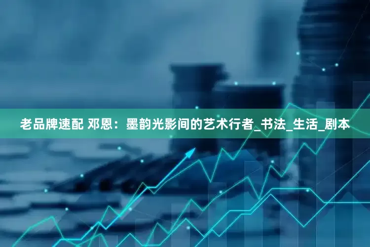 老品牌速配 邓恩：墨韵光影间的艺术行者_书法_生活_剧本