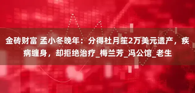 金砖财富 孟小冬晚年：分得杜月笙2万美元遗产，疾病缠身，却拒绝治疗_梅兰芳_冯公馆_老生
