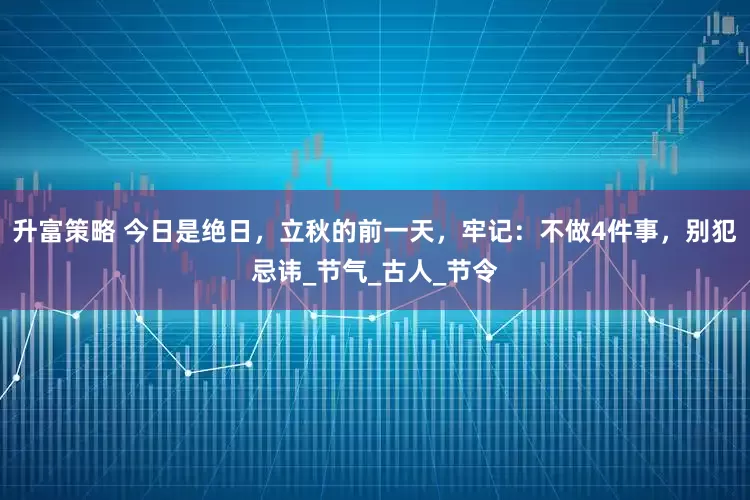 升富策略 今日是绝日，立秋的前一天，牢记：不做4件事，别犯忌讳_节气_古人_节令