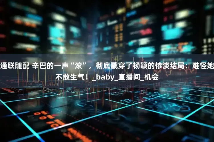 通联随配 辛巴的一声“滚”，彻底戳穿了杨颖的惨淡结局：难怪她不敢生气！_baby_直播间_机会
