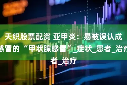 天织股票配资 亚甲炎：易被误认成感冒的 “甲状腺感冒”_症状_患者_治疗