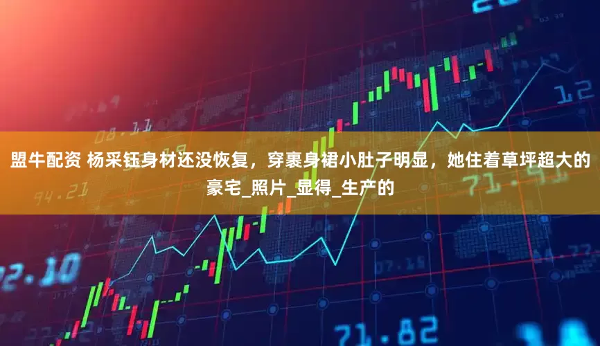 盟牛配资 杨采钰身材还没恢复，穿裹身裙小肚子明显，她住着草坪超大的豪宅_照片_显得_生产的