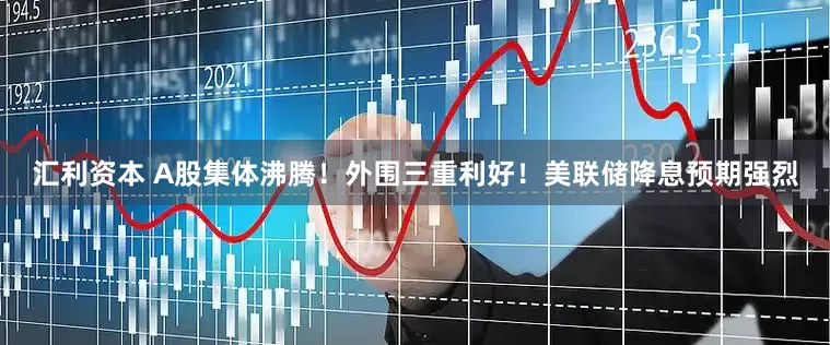 汇利资本 A股集体沸腾！外围三重利好！美联储降息预期强烈