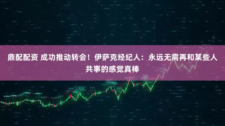 鼎配配资 成功推动转会！伊萨克经纪人：永远无需再和某些人共事的感觉真棒