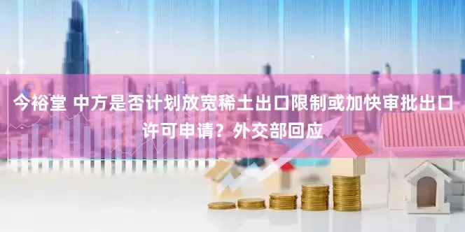 今裕堂 中方是否计划放宽稀土出口限制或加快审批出口许可申请？外交部回应