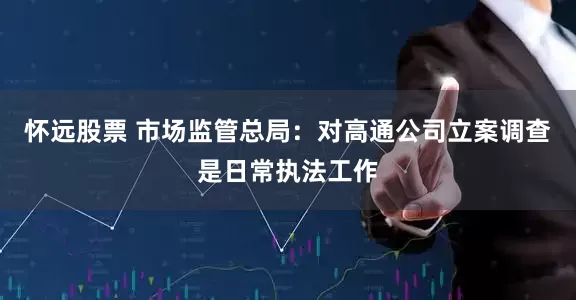 怀远股票 市场监管总局：对高通公司立案调查是日常执法工作
