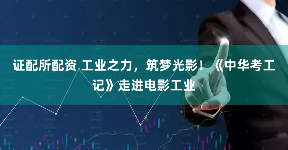 证配所配资 工业之力，筑梦光影！《中华考工记》走进电影工业