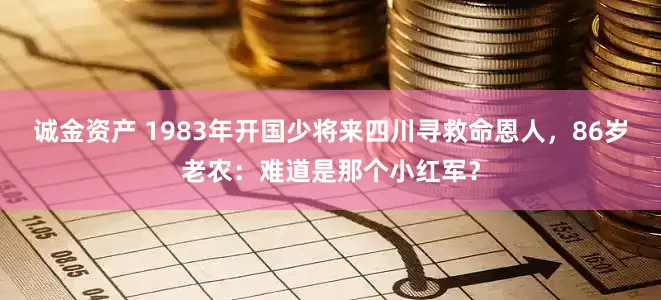 诚金资产 1983年开国少将来四川寻救命恩人，86岁老农：难道是那个小红军？