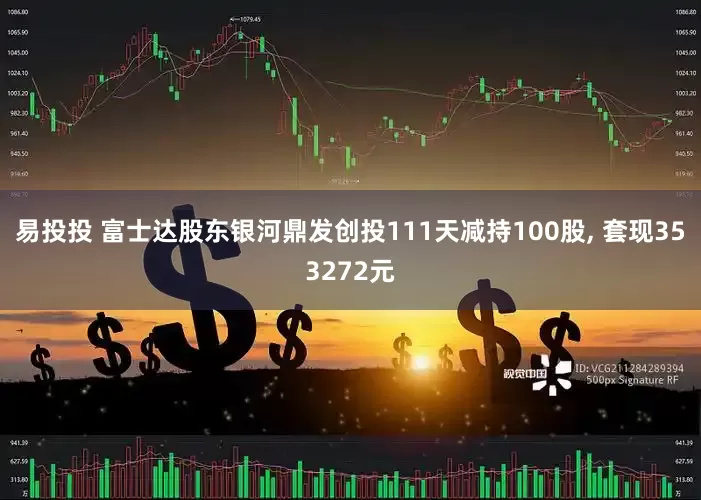 易投投 富士达股东银河鼎发创投111天减持100股, 套现353272元