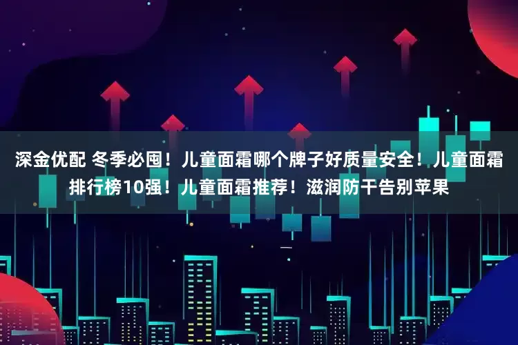 深金优配 冬季必囤！儿童面霜哪个牌子好质量安全！儿童面霜排行榜10强！儿童面霜推荐！滋润防干告别苹果