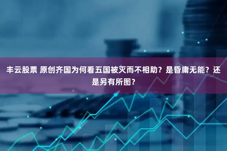 丰云股票 原创齐国为何看五国被灭而不相助？是昏庸无能？还是另有所图？