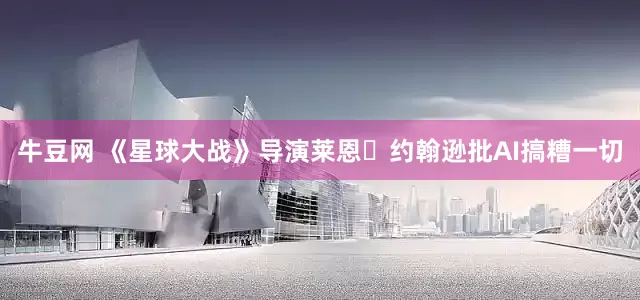 牛豆网 《星球大战》导演莱恩・约翰逊批AI搞糟一切
