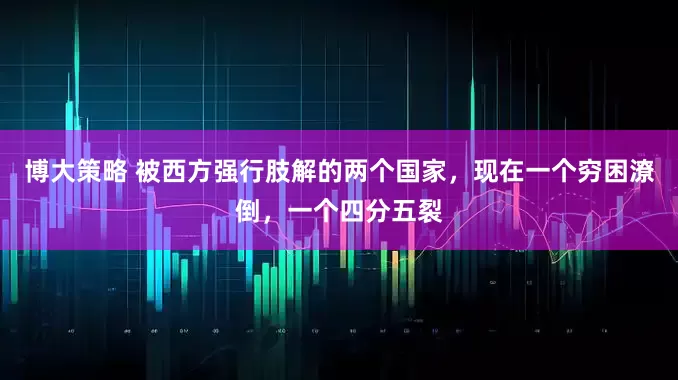 博大策略 被西方强行肢解的两个国家，现在一个穷困潦倒，一个四分五裂