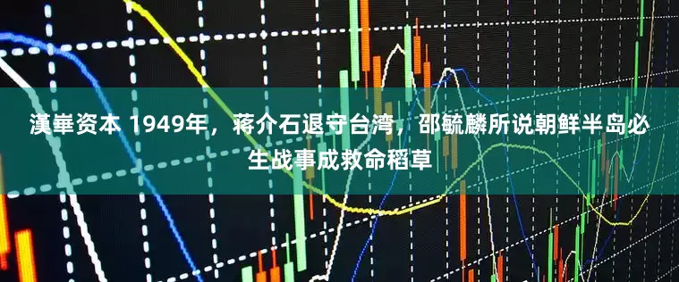 漢崋资本 1949年，蒋介石退守台湾，邵毓麟所说朝鲜半岛必生战事成救命稻草