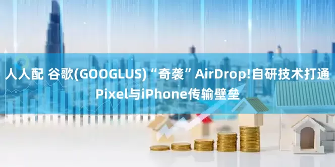人人配 谷歌(GOOGLUS)“奇袭”AirDrop!自研技术打通Pixel与iPhone传输壁垒