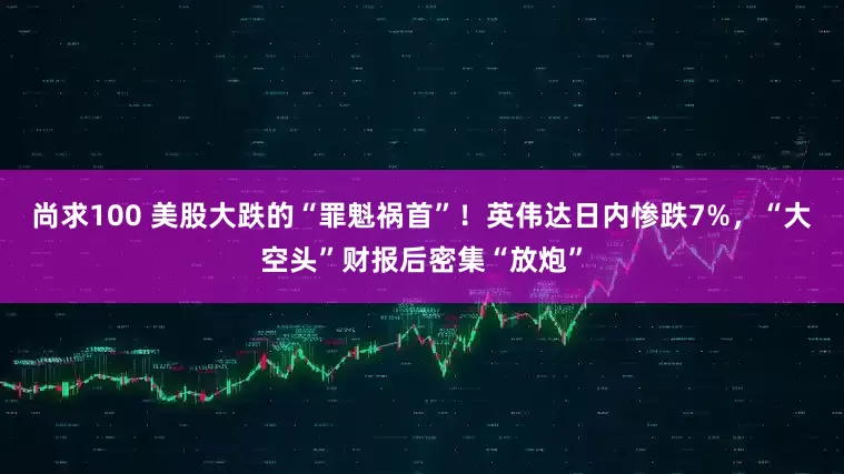 尚求100 美股大跌的“罪魁祸首”！英伟达日内惨跌7%，“大空头”财报后密集“放炮”