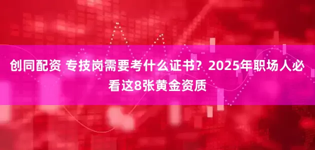 创同配资 专技岗需要考什么证书？2025年职场人必看这8张黄金资质