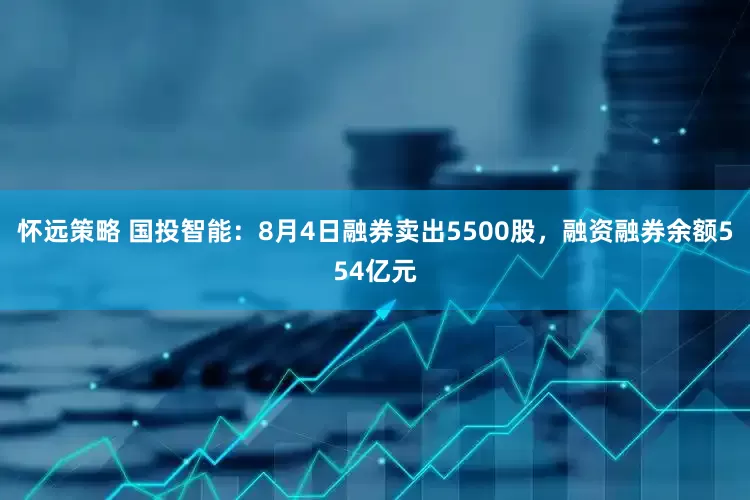 怀远策略 国投智能：8月4日融券卖出5500股，融资融券余额554亿元