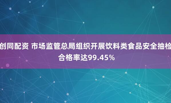 创同配资 市场监管总局组织开展饮料类食品安全抽检 合格率达99.45%